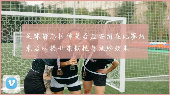 足球静态拉伸是否应安排在比赛结束后以提升柔韧性与放松效果