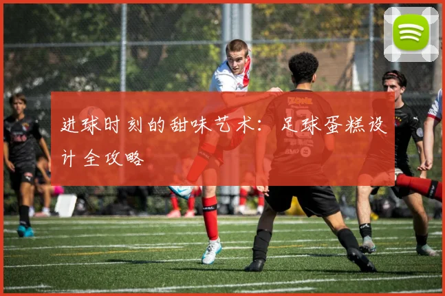 进球时刻的甜味艺术：足球蛋糕设计全攻略