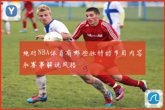 绝对NBA体育有哪些独特的节目内容和赛事解说风格