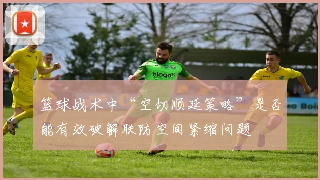 篮球战术中“空切顺延策略”是否能有效破解联防空间紧缩问题