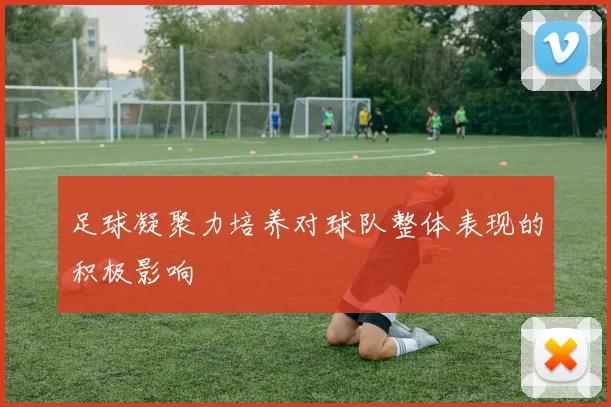 足球凝聚力培养对球队整体表现的积极影响